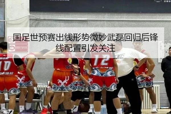 国足世预赛出线形势微妙武磊回归后锋线配置引发关注